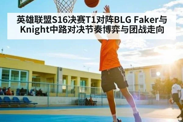 英雄联盟S16决赛T1对阵BLG Faker与Knight中路对决节奏博弈与团战走向